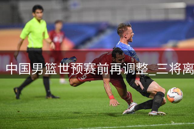 中国男篮世预赛前再调整 三将离队周琦赵睿仍缺席
