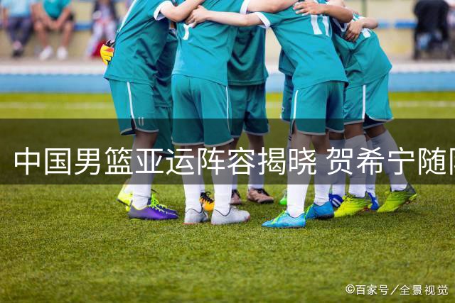 中国男篮亚运阵容揭晓 贺希宁随队赴多哈热身