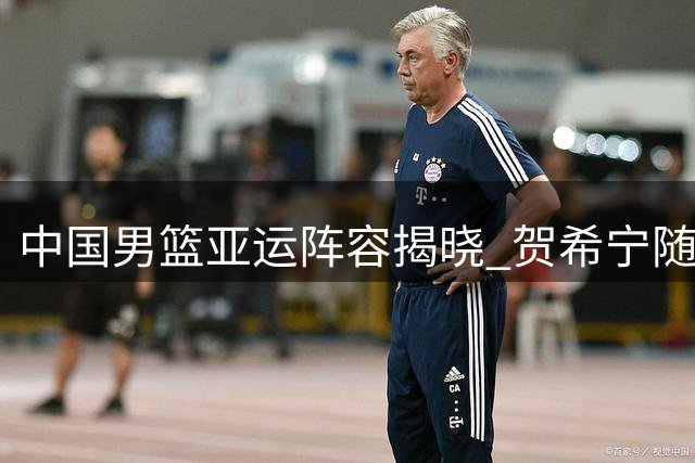 中国男篮亚运阵容揭晓 贺希宁随队赴多哈热身