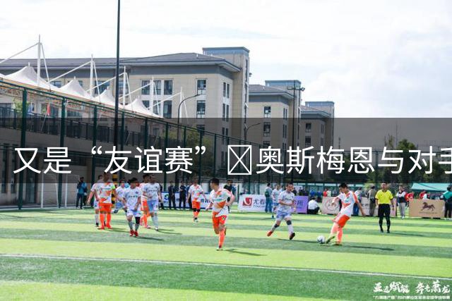 又是“友谊赛”😨奥斯梅恩与对手冲突情绪失控，冲上前一把推翻