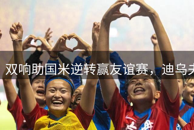 双响助国米逆转赢友谊赛，迪乌夫：我们想要赢得每一场比