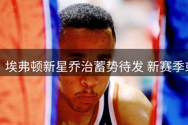 埃弗顿新星乔治蓄势待发 新赛季或迎职业生涯转折点