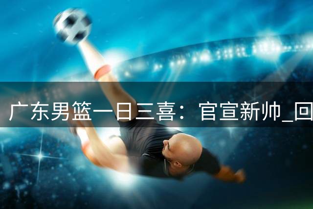 广东男篮一日三喜：官宣新帅 回收新星 试训内线