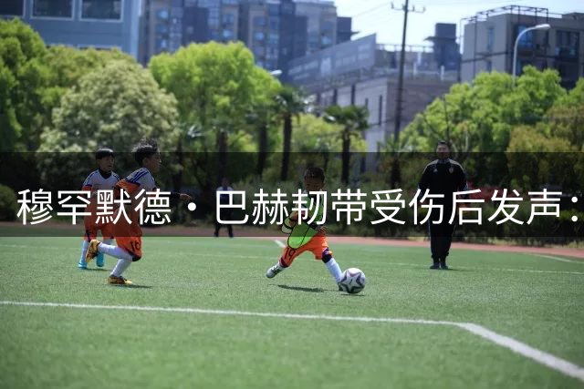 穆罕默德·巴赫韧带受伤后发声：将以更强姿态重返赛场