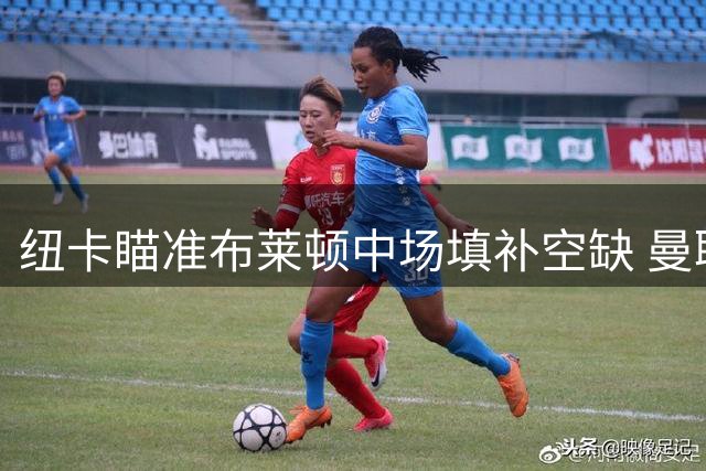 纽卡瞄准布莱顿中场填补空缺 曼联引援计划或生变