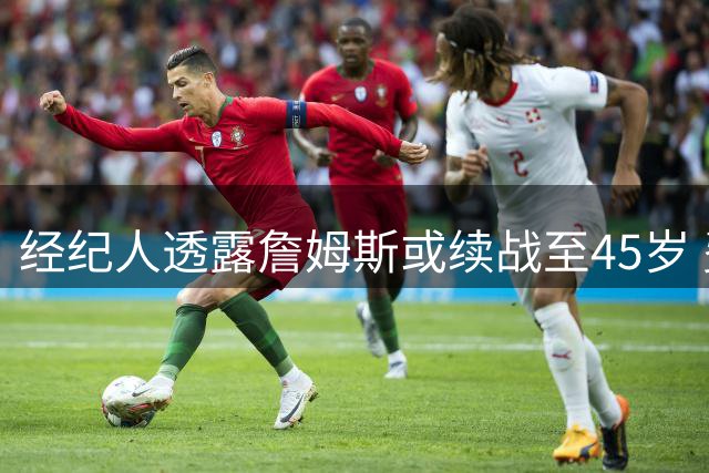 经纪人透露詹姆斯或续战至45岁 费城环境成关键变量
