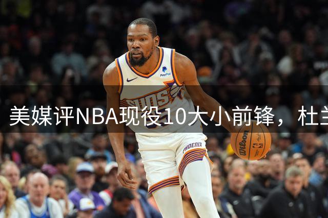 美媒评NBA现役10大小前锋，杜兰特领衔，詹姆斯第4，杨瀚森队友上榜