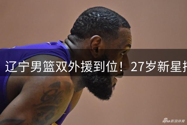 辽宁男篮双外援到位！27岁新星搭档山东旧将 后场火力全面升级